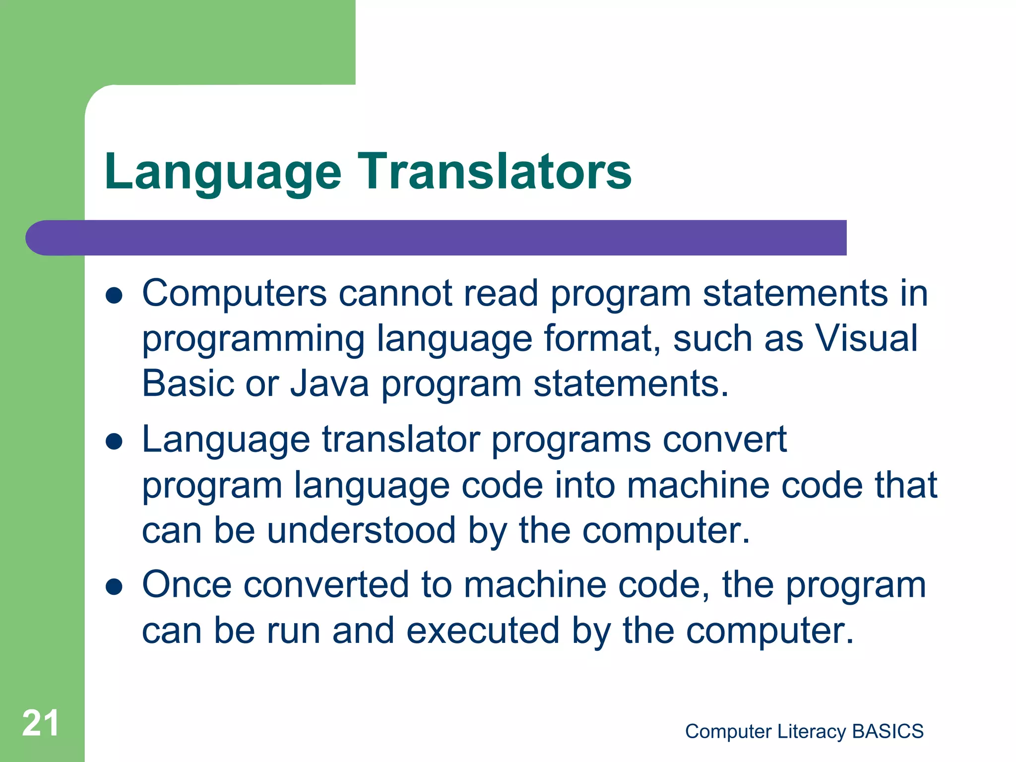 Language Translators

         Computers cannot read program statements in
          programming language format, such as Visual
          Basic or Java program statements.
         Language translator programs convert
          program language code into machine code that
          can be understood by the computer.
         Once converted to machine code, the program
          can be run and executed by the computer.

21                                      Computer Literacy BASICS
 