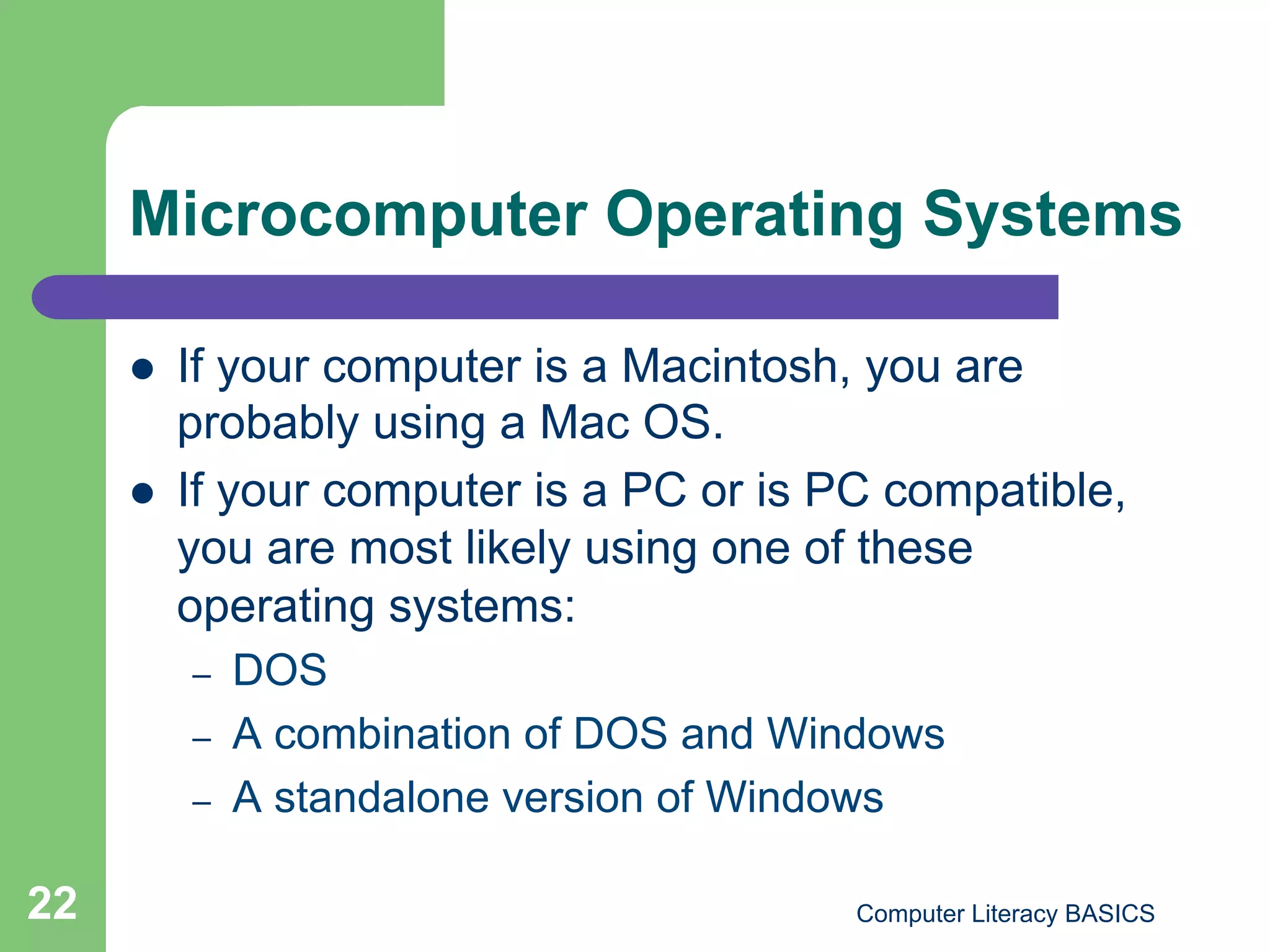 Microcomputer Operating Systems

         If your computer is a Macintosh, you are
          probably using a Mac OS.
         If your computer is a PC or is PC compatible,
          you are most likely using one of these
          operating systems:
          –    DOS
          –    A combination of DOS and Windows
          –    A standalone version of Windows

22                                        Computer Literacy BASICS
 