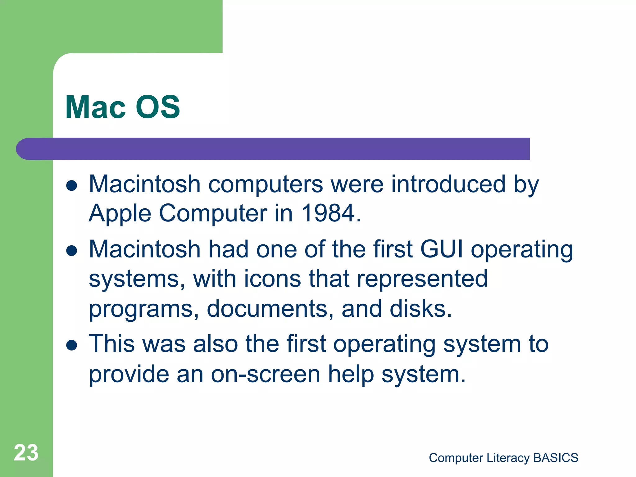Mac OS

         Macintosh computers were introduced by
          Apple Computer in 1984.
         Macintosh had one of the first GUI operating
          systems, with icons that represented
          programs, documents, and disks.
         This was also the first operating system to
          provide an on-screen help system.


23                                      Computer Literacy BASICS
 