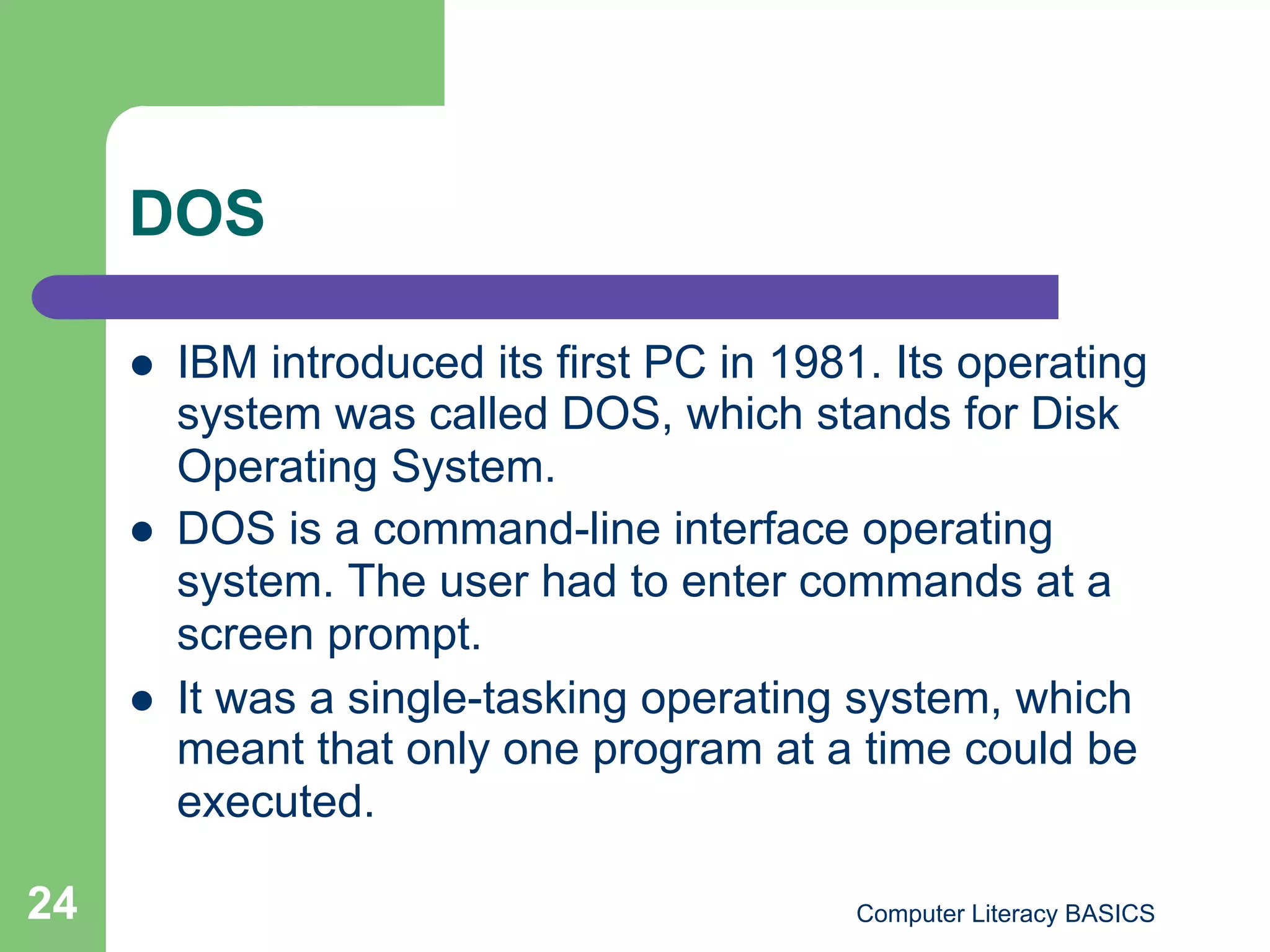 DOS

         IBM introduced its first PC in 1981. Its operating
          system was called DOS, which stands for Disk
          Operating System.
         DOS is a command-line interface operating
          system. The user had to enter commands at a
          screen prompt.
         It was a single-tasking operating system, which
          meant that only one program at a time could be
          executed.

24                                          Computer Literacy BASICS
 