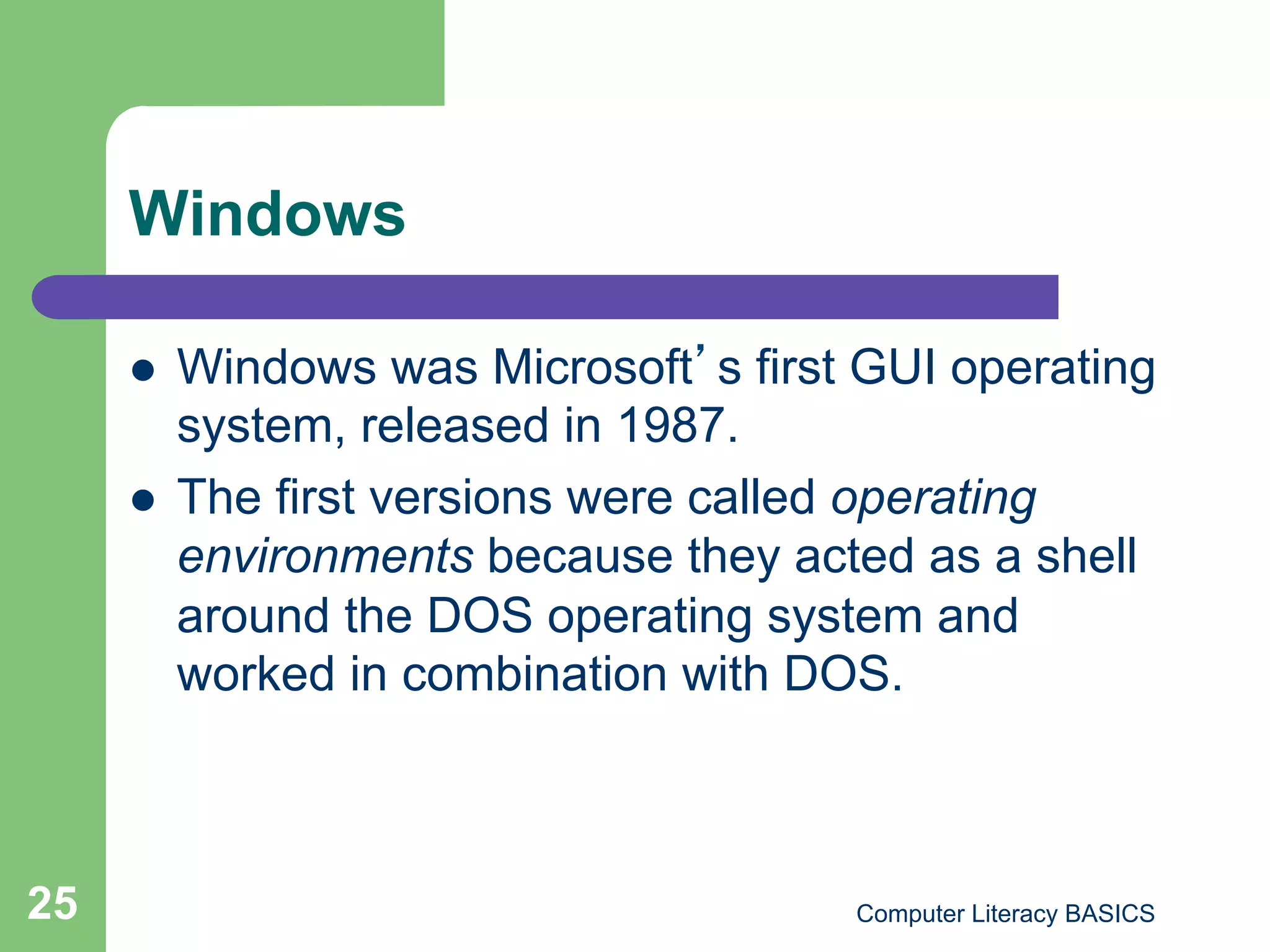 Windows

         Windows was Microsoft s first GUI operating
          system, released in 1987.
         The first versions were called operating
          environments because they acted as a shell
          around the DOS operating system and
          worked in combination with DOS.



25                                     Computer Literacy BASICS
 