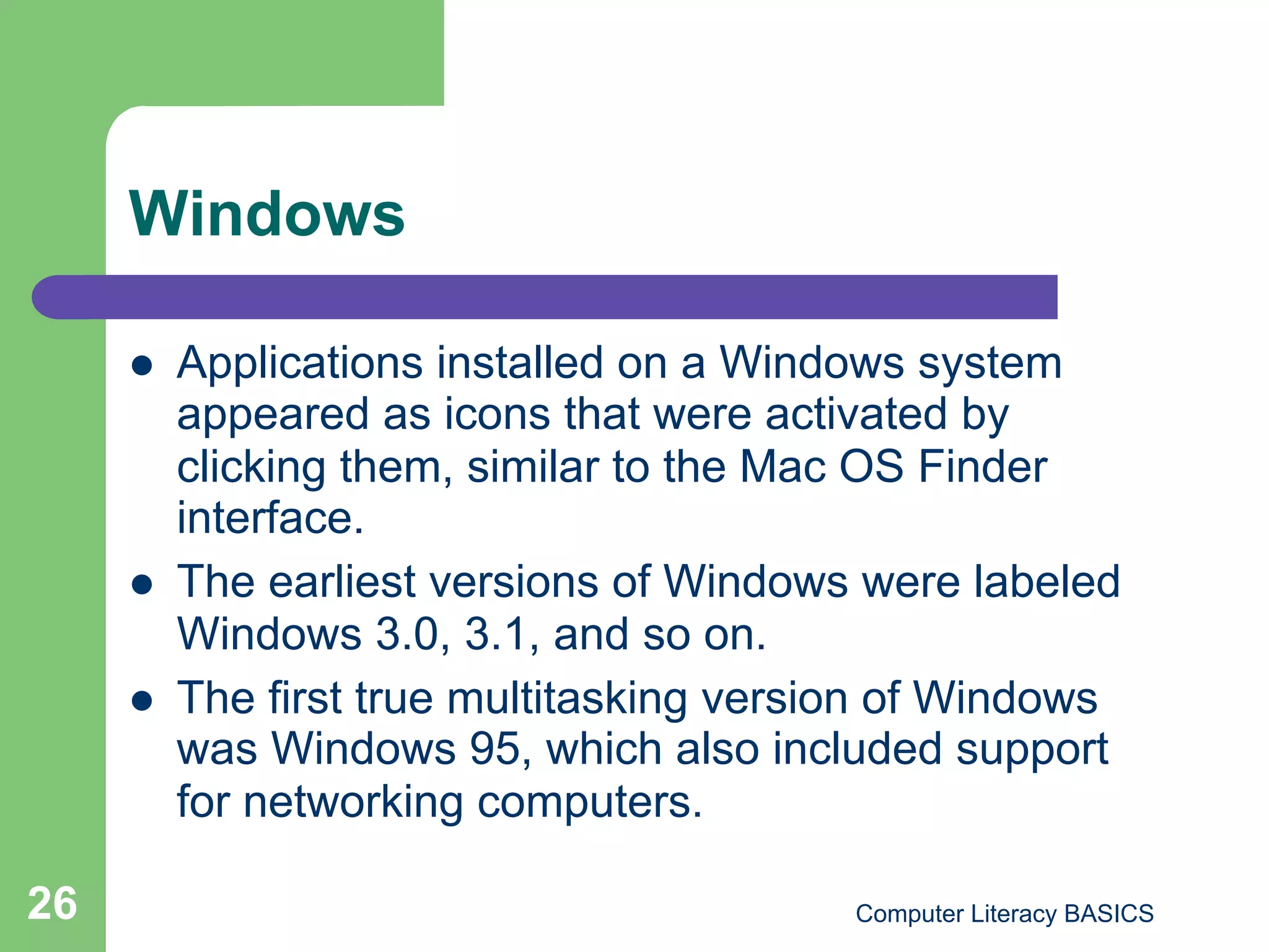 Windows

         Applications installed on a Windows system
          appeared as icons that were activated by
          clicking them, similar to the Mac OS Finder
          interface.
         The earliest versions of Windows were labeled
          Windows 3.0, 3.1, and so on.
         The first true multitasking version of Windows
          was Windows 95, which also included support
          for networking computers.

26                                         Computer Literacy BASICS
 
