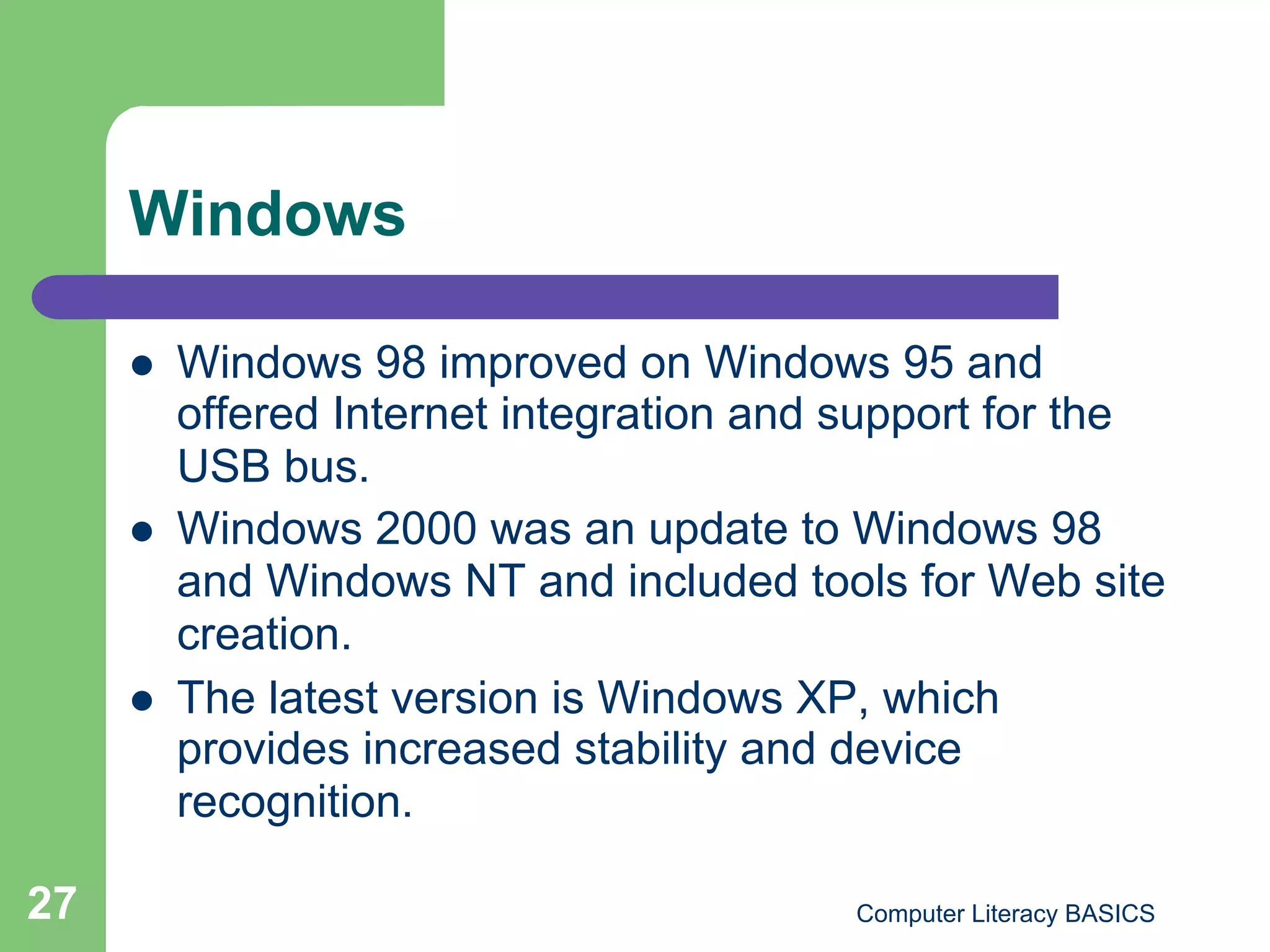 Windows

         Windows 98 improved on Windows 95 and
          offered Internet integration and support for the
          USB bus.
         Windows 2000 was an update to Windows 98
          and Windows NT and included tools for Web site
          creation.
         The latest version is Windows XP, which
          provides increased stability and device
          recognition.

27                                        Computer Literacy BASICS
 