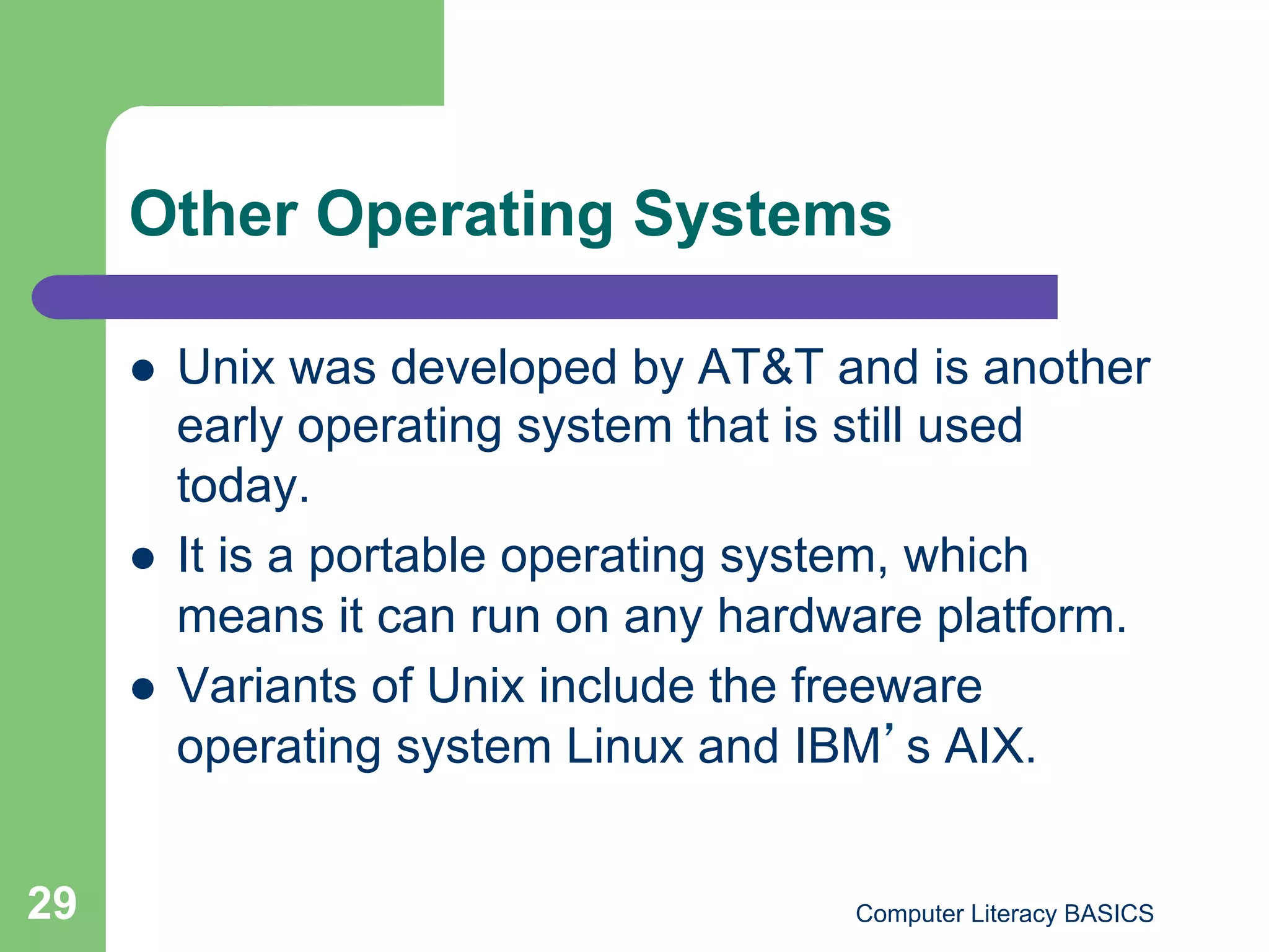 Other Operating Systems

         Unix was developed by AT&T and is another
          early operating system that is still used
          today.
         It is a portable operating system, which
          means it can run on any hardware platform.
         Variants of Unix include the freeware
          operating system Linux and IBM s AIX.


29                                     Computer Literacy BASICS
 