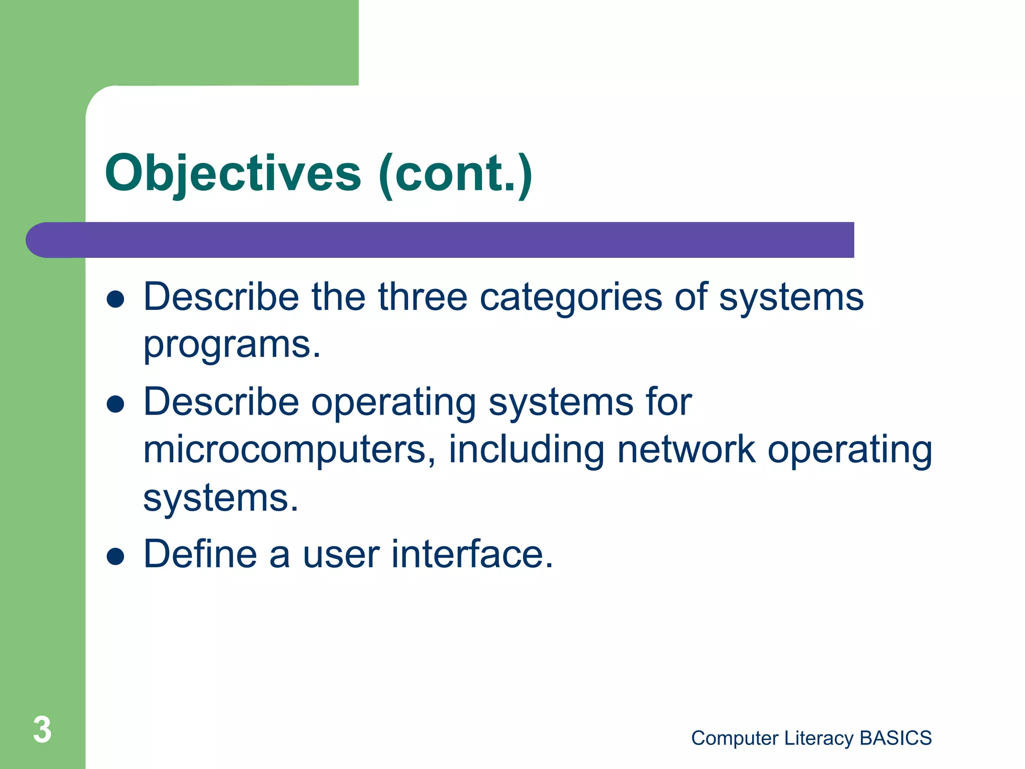 Objectives (cont.)

        Describe the three categories of systems
         programs.
        Describe operating systems for
         microcomputers, including network operating
         systems.
        Define a user interface.



3                                     Computer Literacy BASICS
 