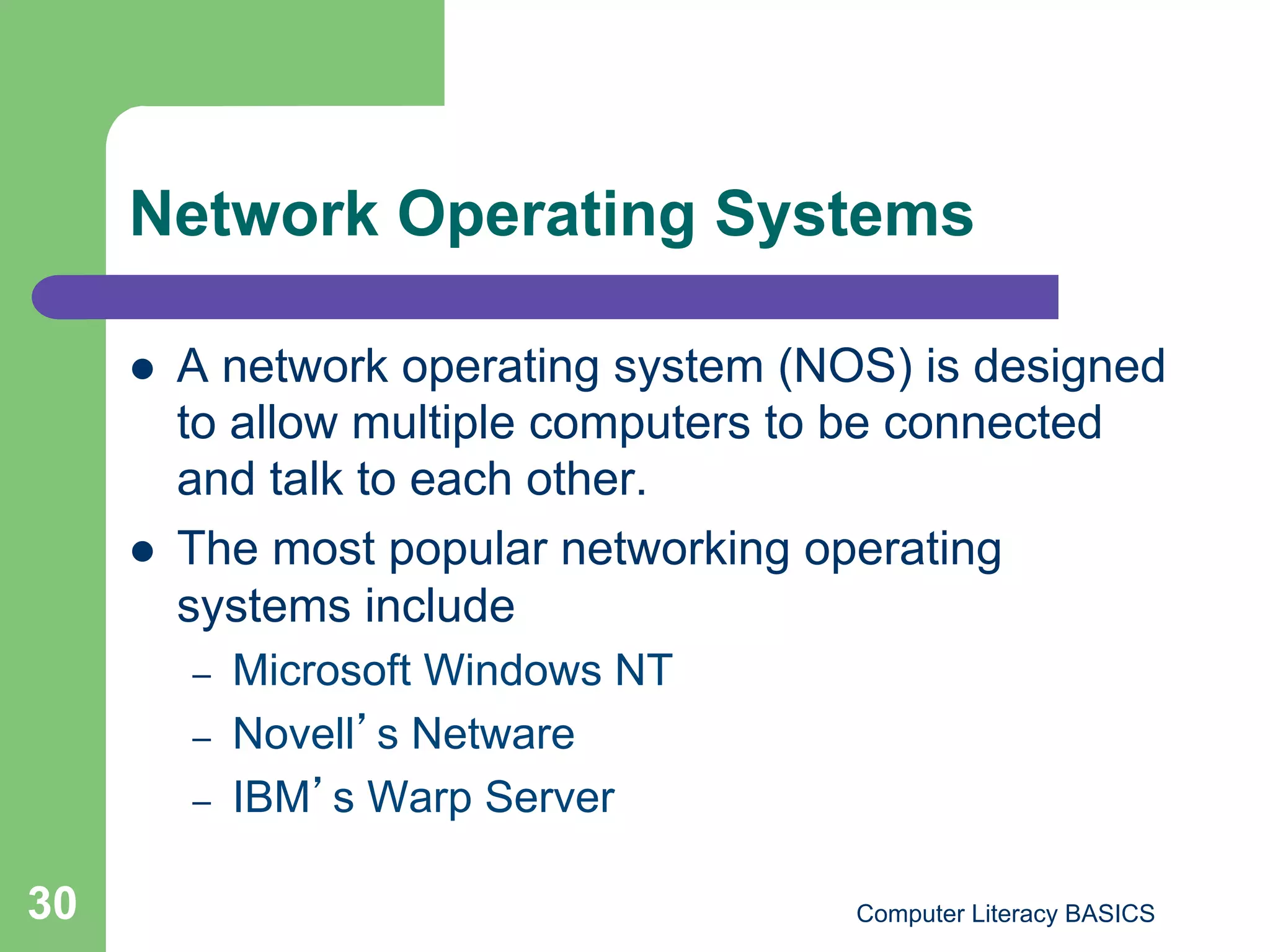 Network Operating Systems

         A network operating system (NOS) is designed
          to allow multiple computers to be connected
          and talk to each other.
         The most popular networking operating
          systems include
          –    Microsoft Windows NT
          –    Novell s Netware
          –    IBM s Warp Server

30                                      Computer Literacy BASICS
 