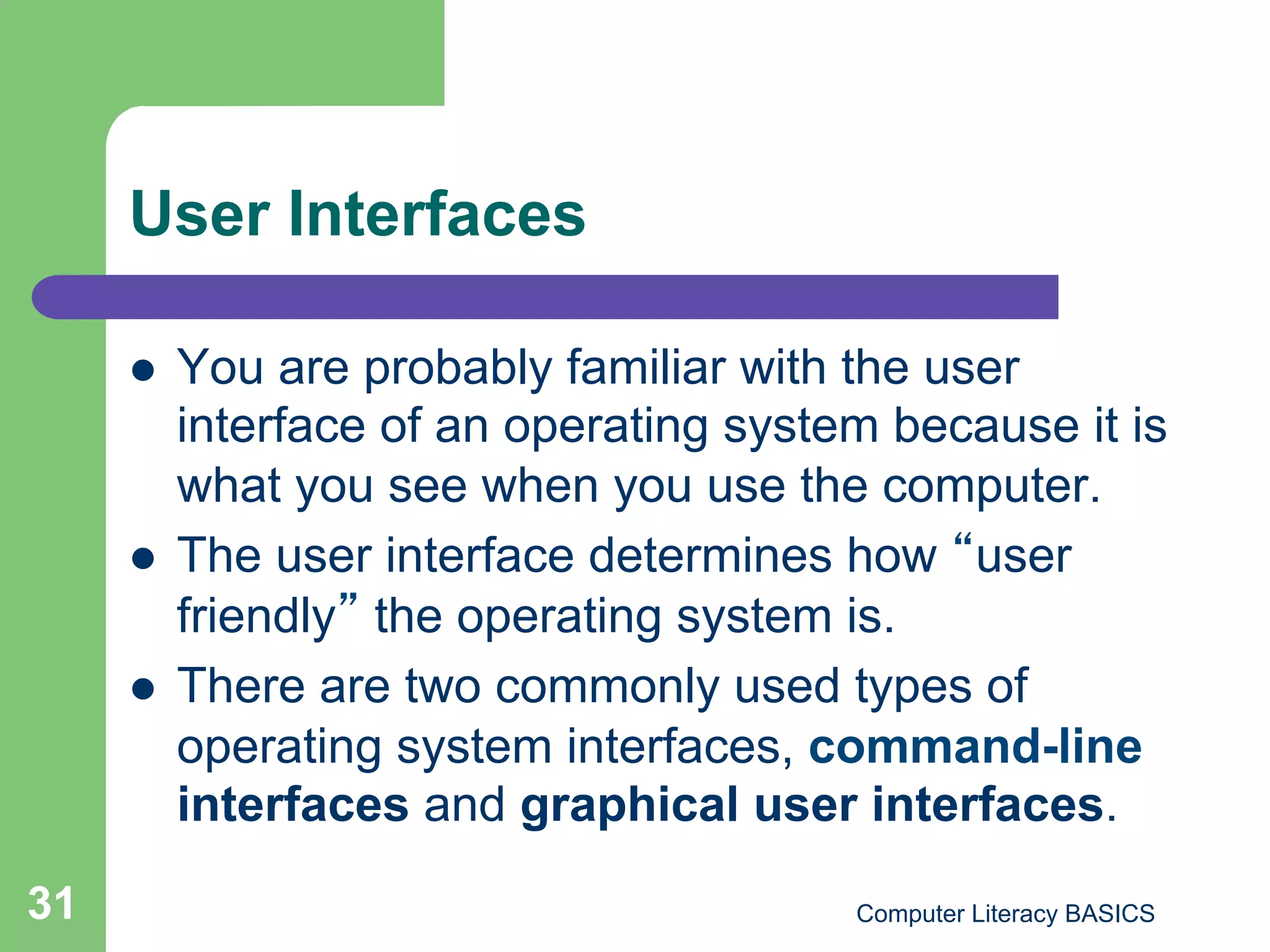 User Interfaces

         You are probably familiar with the user
          interface of an operating system because it is
          what you see when you use the computer.
         The user interface determines how user
          friendly the operating system is.
         There are two commonly used types of
          operating system interfaces, command-line
          interfaces and graphical user interfaces.
31                                       Computer Literacy BASICS
 
