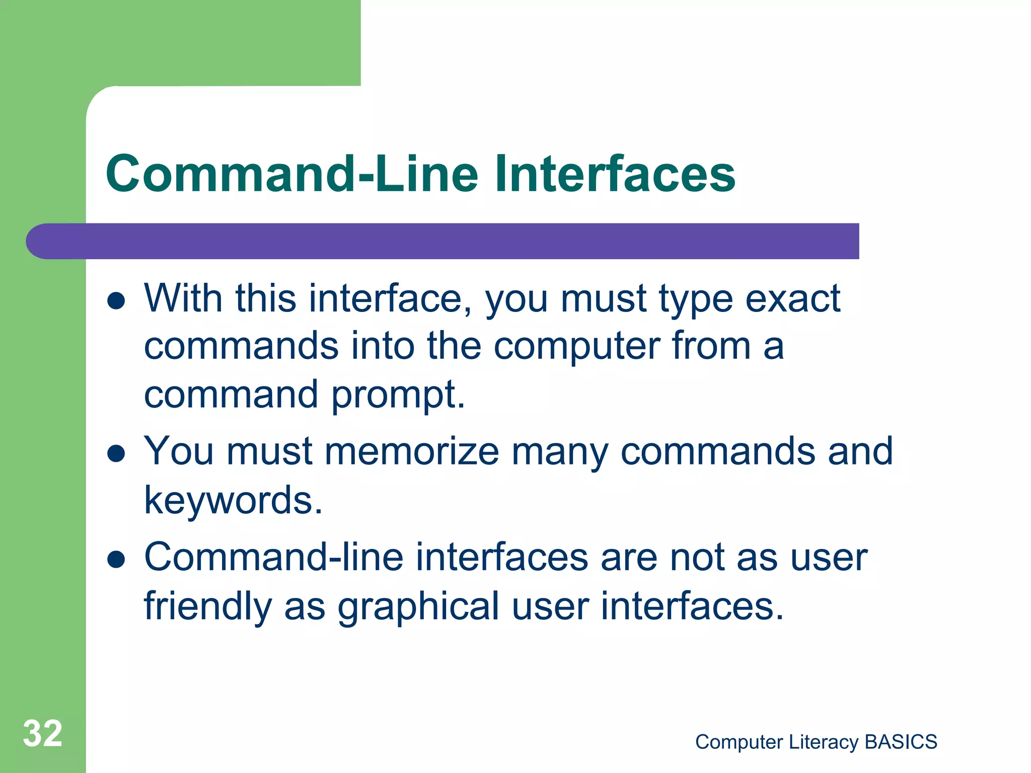 Command-Line Interfaces

         With this interface, you must type exact
          commands into the computer from a
          command prompt.
         You must memorize many commands and
          keywords.
         Command-line interfaces are not as user
          friendly as graphical user interfaces.


32                                     Computer Literacy BASICS
 