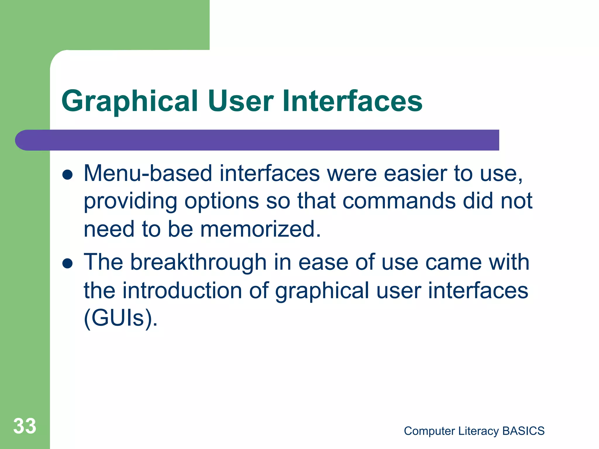 Graphical User Interfaces

         Menu-based interfaces were easier to use,
          providing options so that commands did not
          need to be memorized.
         The breakthrough in ease of use came with
          the introduction of graphical user interfaces
          (GUIs).



33                                        Computer Literacy BASICS
 
