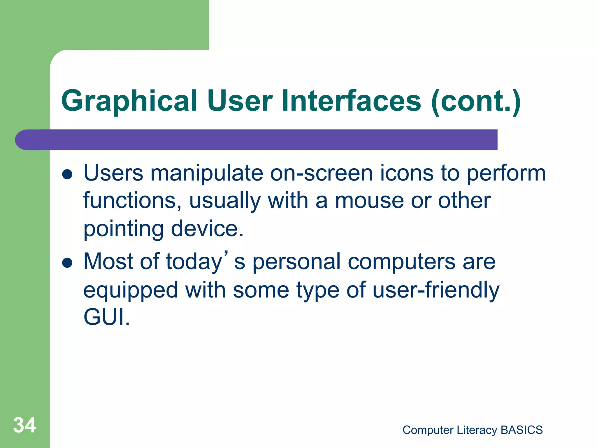 Graphical User Interfaces (cont.)

         Users manipulate on-screen icons to perform
          functions, usually with a mouse or other
          pointing device.
         Most of today s personal computers are
          equipped with some type of user-friendly
          GUI.



34                                     Computer Literacy BASICS
 