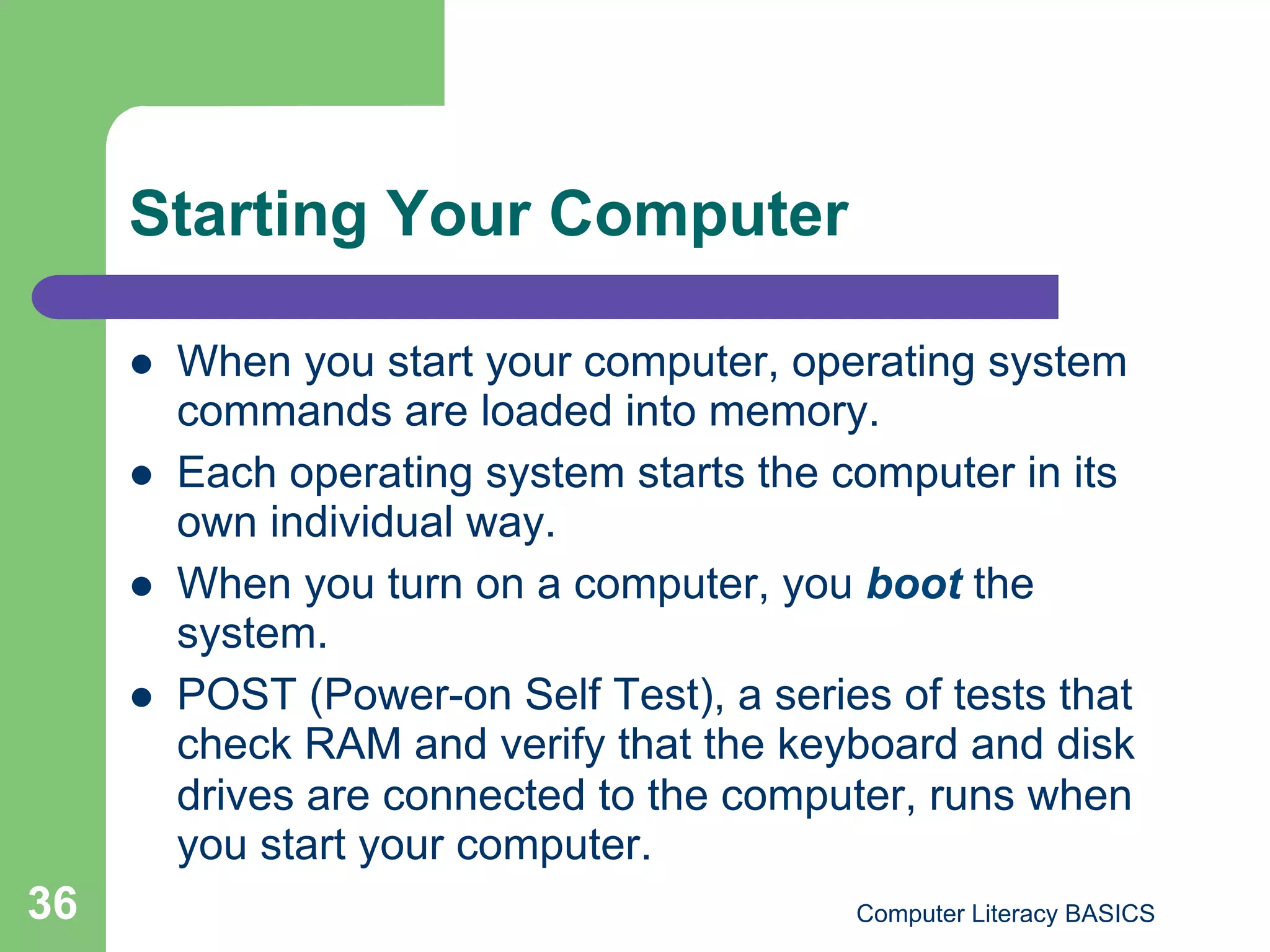 Starting Your Computer

         When you start your computer, operating system
          commands are loaded into memory.
         Each operating system starts the computer in its
          own individual way.
         When you turn on a computer, you boot the
          system.
         POST (Power-on Self Test), a series of tests that
          check RAM and verify that the keyboard and disk
          drives are connected to the computer, runs when
          you start your computer.
36                                          Computer Literacy BASICS
 