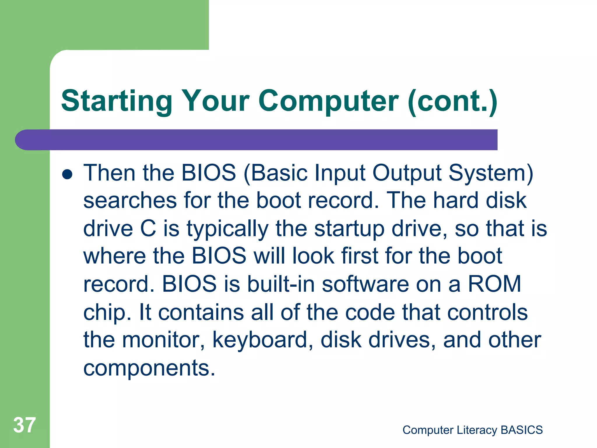 Starting Your Computer (cont.)

         Then the BIOS (Basic Input Output System)
          searches for the boot record. The hard disk
          drive C is typically the startup drive, so that is
          where the BIOS will look first for the boot
          record. BIOS is built-in software on a ROM
          chip. It contains all of the code that controls
          the monitor, keyboard, disk drives, and other
          components.

37                                          Computer Literacy BASICS
 