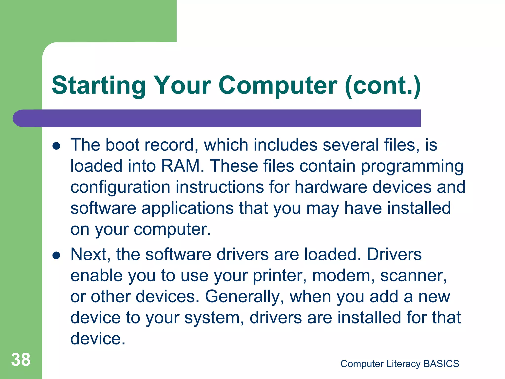 Starting Your Computer (cont.)

         The boot record, which includes several files, is
          loaded into RAM. These files contain programming
          configuration instructions for hardware devices and
          software applications that you may have installed
          on your computer.
         Next, the software drivers are loaded. Drivers
          enable you to use your printer, modem, scanner,
          or other devices. Generally, when you add a new
          device to your system, drivers are installed for that
          device.
38                                            Computer Literacy BASICS
 