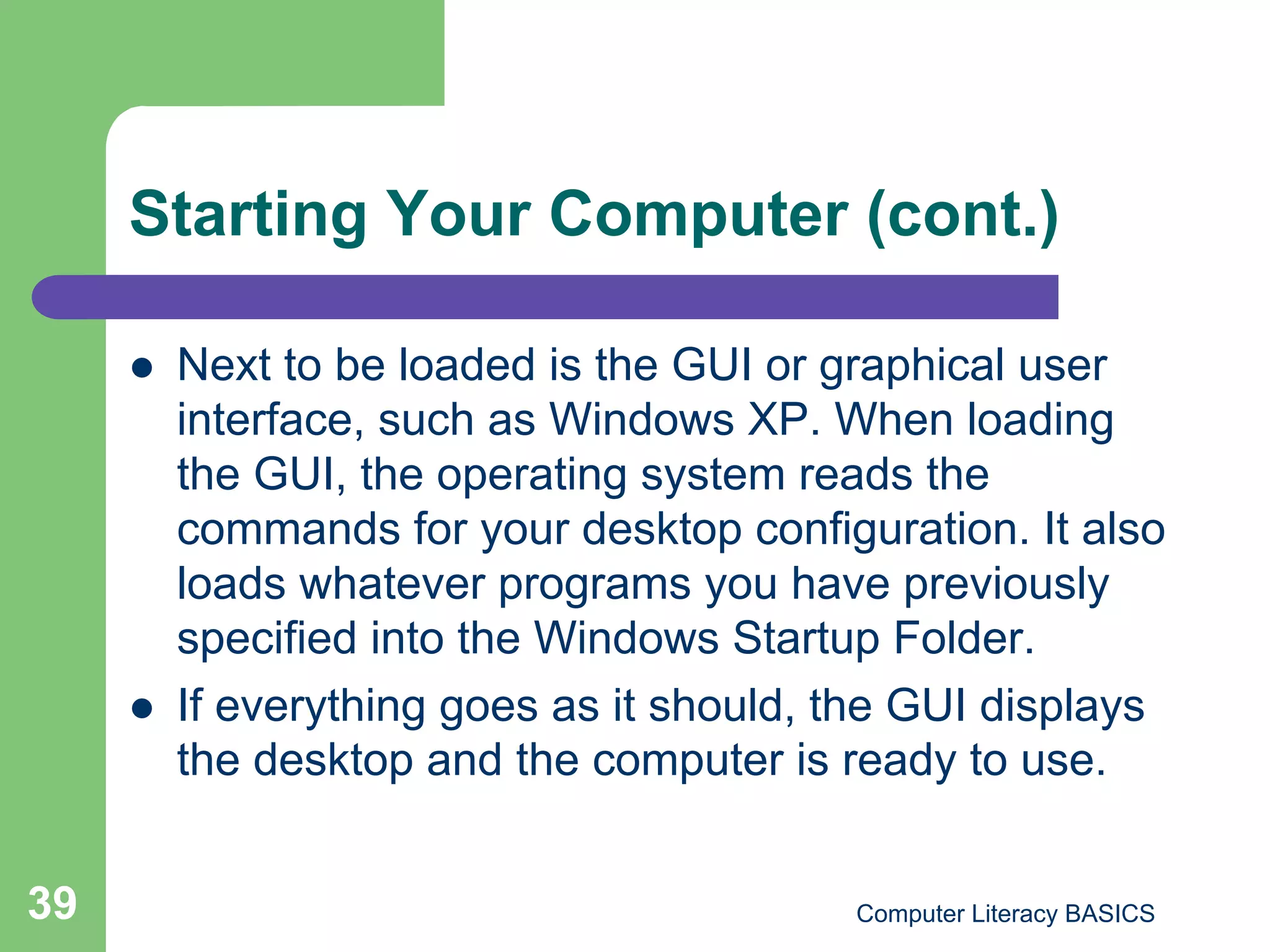 Starting Your Computer (cont.)

         Next to be loaded is the GUI or graphical user
          interface, such as Windows XP. When loading
          the GUI, the operating system reads the
          commands for your desktop configuration. It also
          loads whatever programs you have previously
          specified into the Windows Startup Folder.
         If everything goes as it should, the GUI displays
          the desktop and the computer is ready to use.


39                                         Computer Literacy BASICS
 
