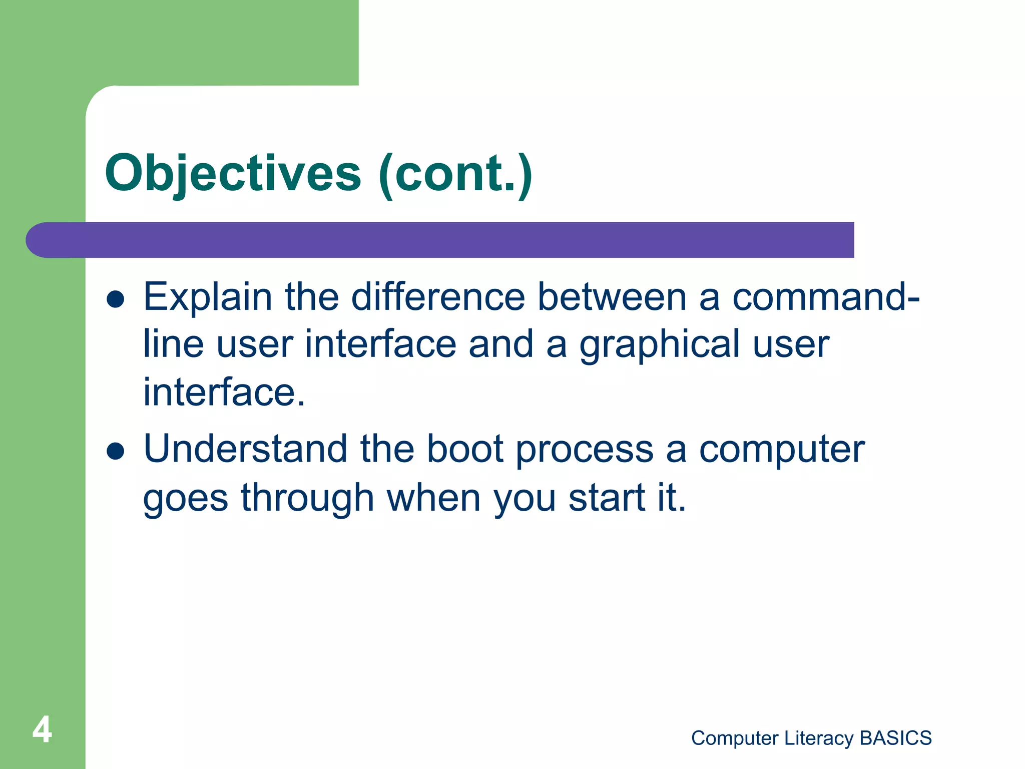 Objectives (cont.)

        Explain the difference between a command-
         line user interface and a graphical user
         interface.
        Understand the boot process a computer
         goes through when you start it.




4                                    Computer Literacy BASICS
 
