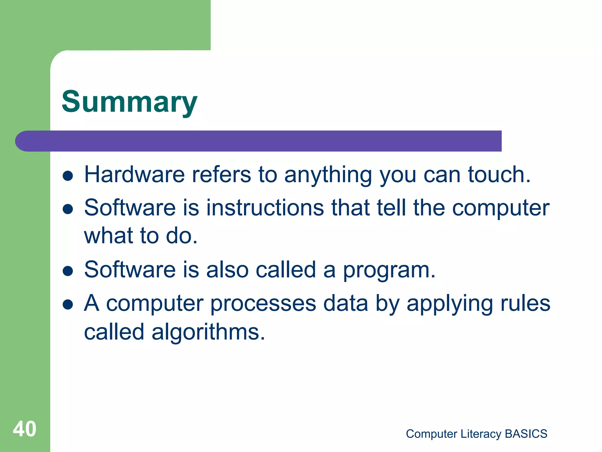 Summary

         Hardware refers to anything you can touch.
         Software is instructions that tell the computer
          what to do.
         Software is also called a program.
         A computer processes data by applying rules
          called algorithms.



40                                        Computer Literacy BASICS
 