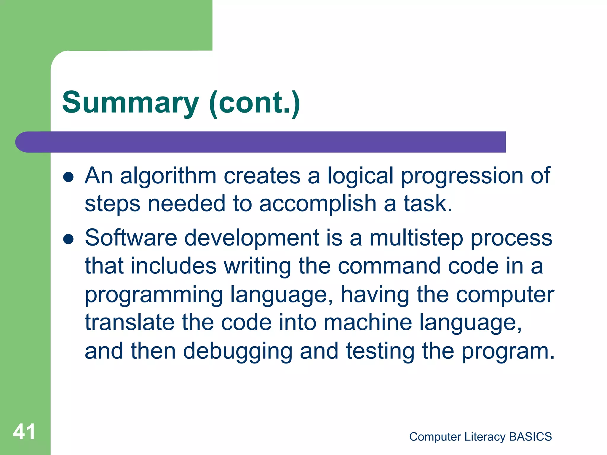 Summary (cont.)

         An algorithm creates a logical progression of
          steps needed to accomplish a task.
         Software development is a multistep process
          that includes writing the command code in a
          programming language, having the computer
          translate the code into machine language,
          and then debugging and testing the program.


41                                       Computer Literacy BASICS
 