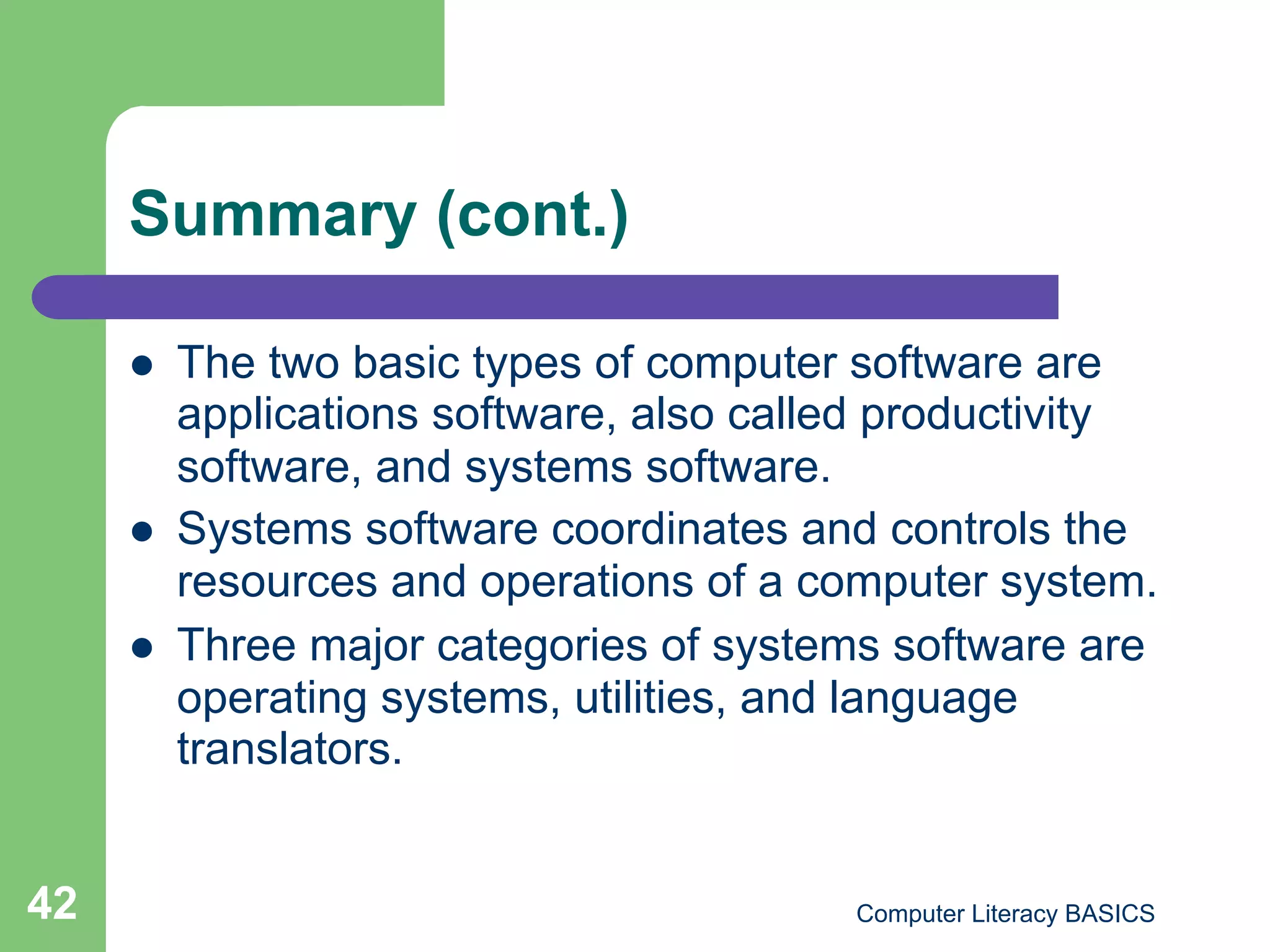 Summary (cont.)

         The two basic types of computer software are
          applications software, also called productivity
          software, and systems software.
         Systems software coordinates and controls the
          resources and operations of a computer system.
         Three major categories of systems software are
          operating systems, utilities, and language
          translators.


42                                        Computer Literacy BASICS
 