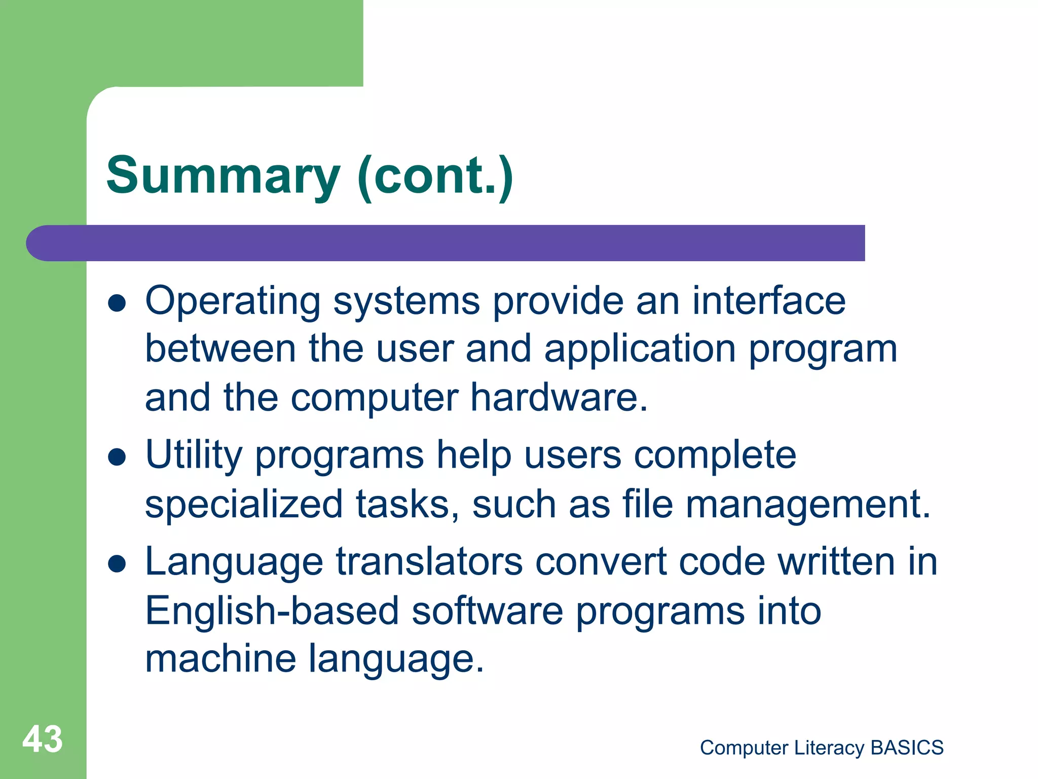 Summary (cont.)

         Operating systems provide an interface
          between the user and application program
          and the computer hardware.
         Utility programs help users complete
          specialized tasks, such as file management.
         Language translators convert code written in
          English-based software programs into
          machine language.
43                                      Computer Literacy BASICS
 
