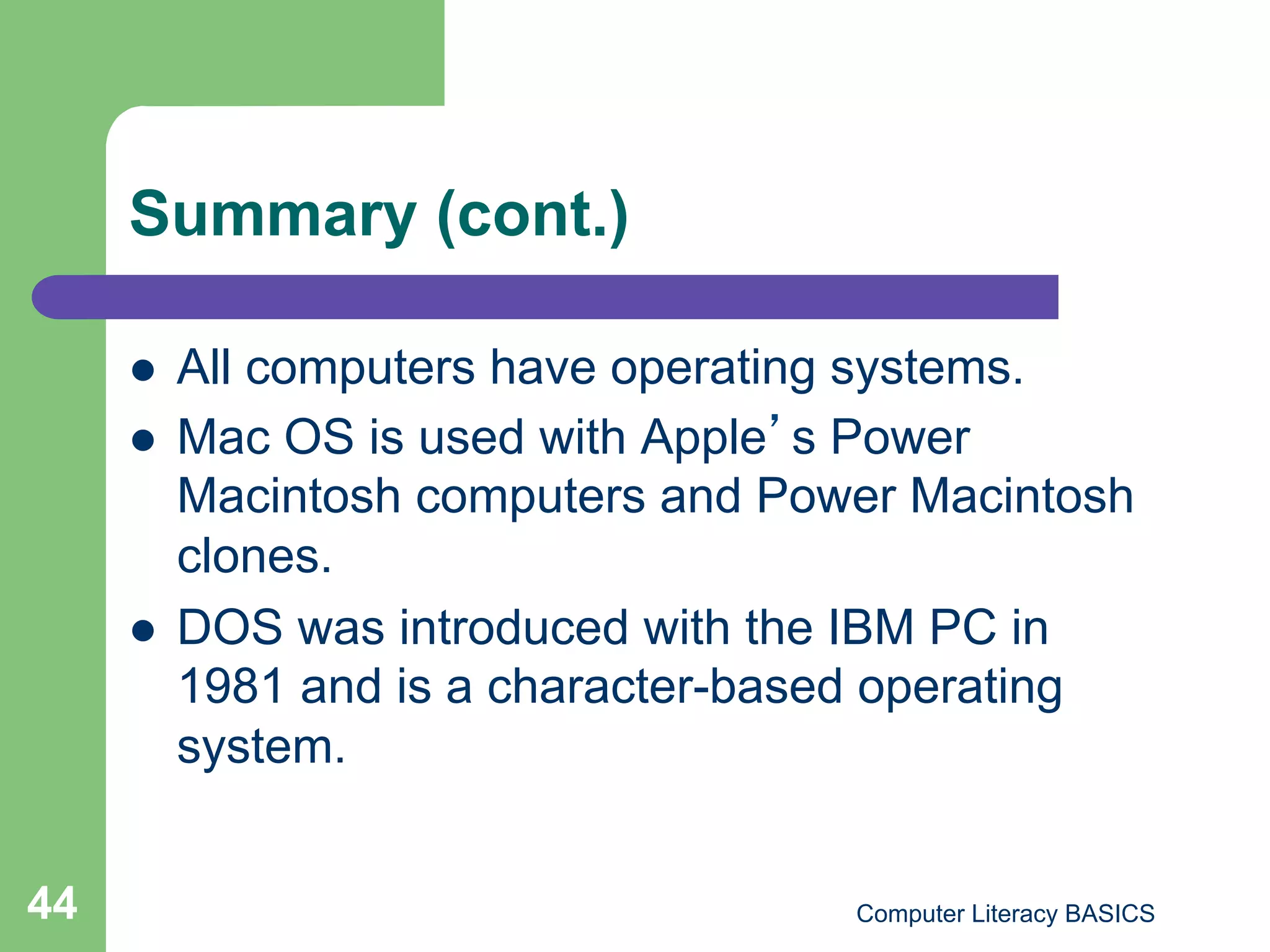 Summary (cont.)

         All computers have operating systems.
         Mac OS is used with Apple s Power
          Macintosh computers and Power Macintosh
          clones.
         DOS was introduced with the IBM PC in
          1981 and is a character-based operating
          system.


44                                   Computer Literacy BASICS
 