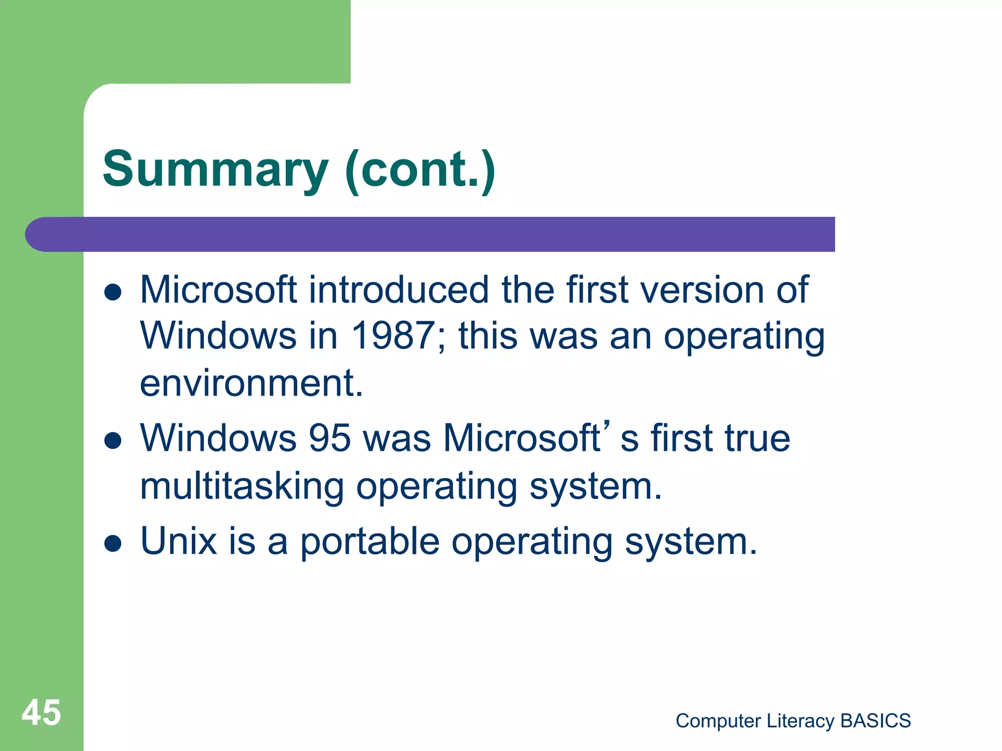 Summary (cont.)

         Microsoft introduced the first version of
          Windows in 1987; this was an operating
          environment.
         Windows 95 was Microsoft s first true
          multitasking operating system.
         Unix is a portable operating system.



45                                        Computer Literacy BASICS
 