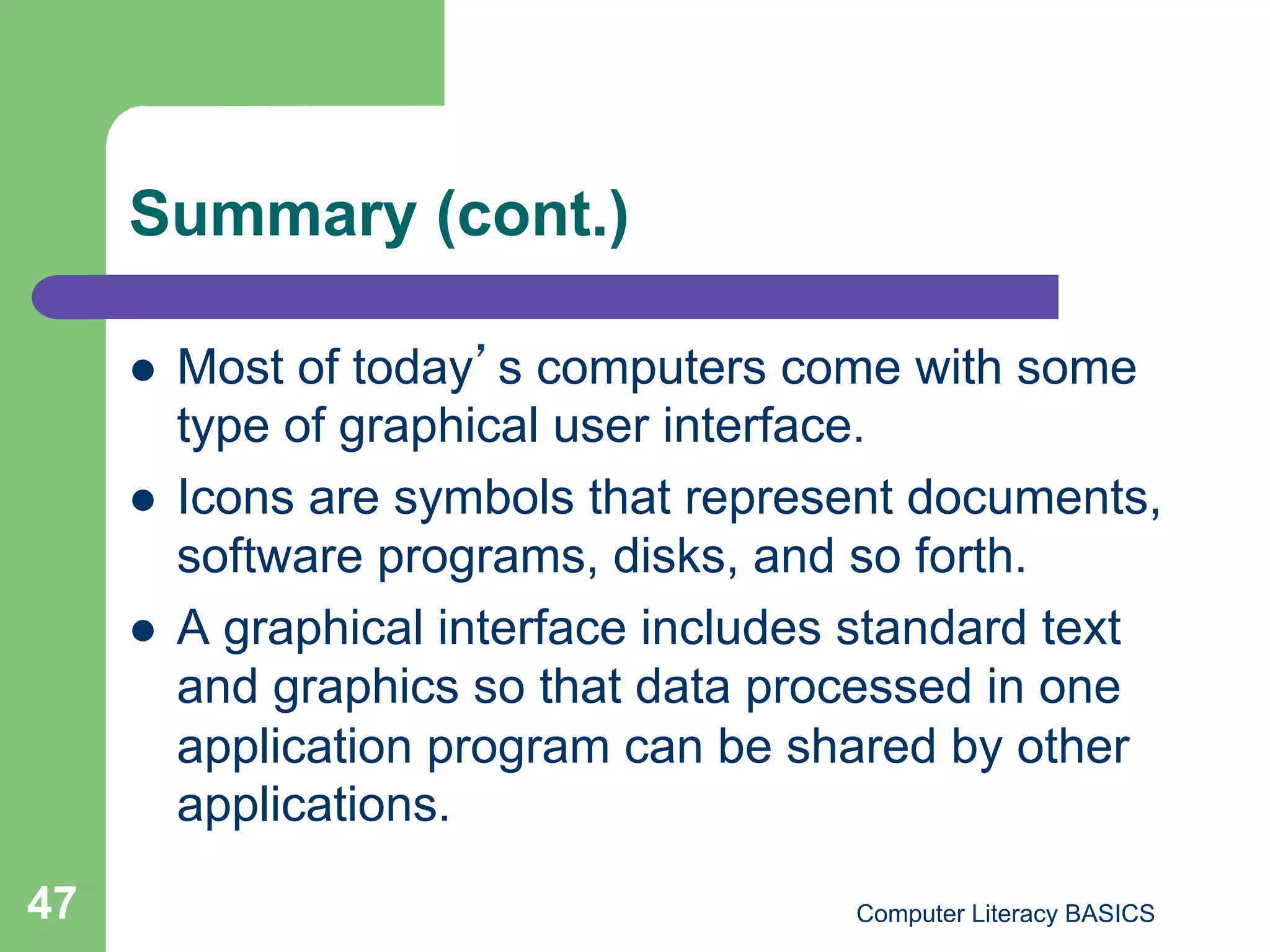 Summary (cont.)

         Most of today s computers come with some
          type of graphical user interface.
         Icons are symbols that represent documents,
          software programs, disks, and so forth.
         A graphical interface includes standard text
          and graphics so that data processed in one
          application program can be shared by other
          applications.
47                                      Computer Literacy BASICS
 