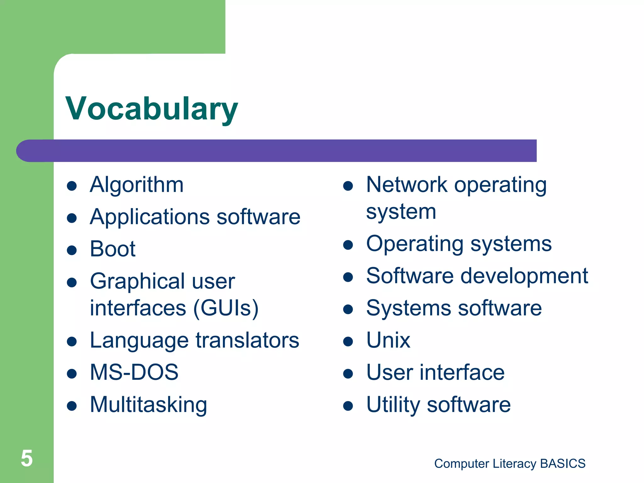 Vocabulary

        Algorithm                   Network operating
        Applications software        system
        Boot                        Operating systems
        Graphical user              Software development
         interfaces (GUIs)           Systems software
        Language translators        Unix
        MS-DOS                      User interface
        Multitasking                Utility software

5                                           Computer Literacy BASICS
 