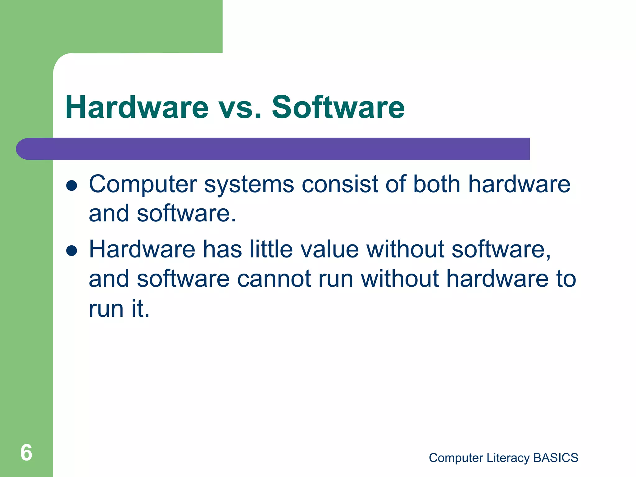 Hardware vs. Software

        Computer systems consist of both hardware
         and software.
        Hardware has little value without software,
         and software cannot run without hardware to
         run it.




6                                     Computer Literacy BASICS
 