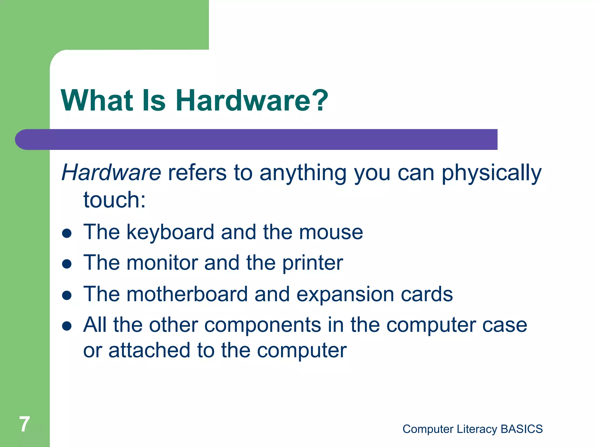 What Is Hardware?

    Hardware refers to anything you can physically
     touch:
        The keyboard and the mouse
        The monitor and the printer
        The motherboard and expansion cards
        All the other components in the computer case
         or attached to the computer


7                                        Computer Literacy BASICS
 