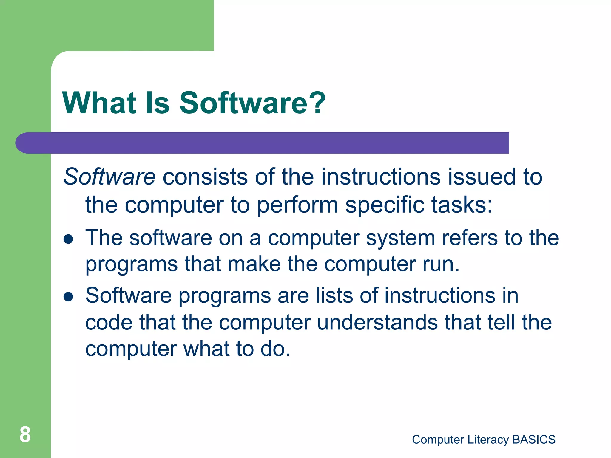 What Is Software?

    Software consists of the instructions issued to
      the computer to perform specific tasks:
        The software on a computer system refers to the
         programs that make the computer run.
        Software programs are lists of instructions in
         code that the computer understands that tell the
         computer what to do.


8                                         Computer Literacy BASICS
 