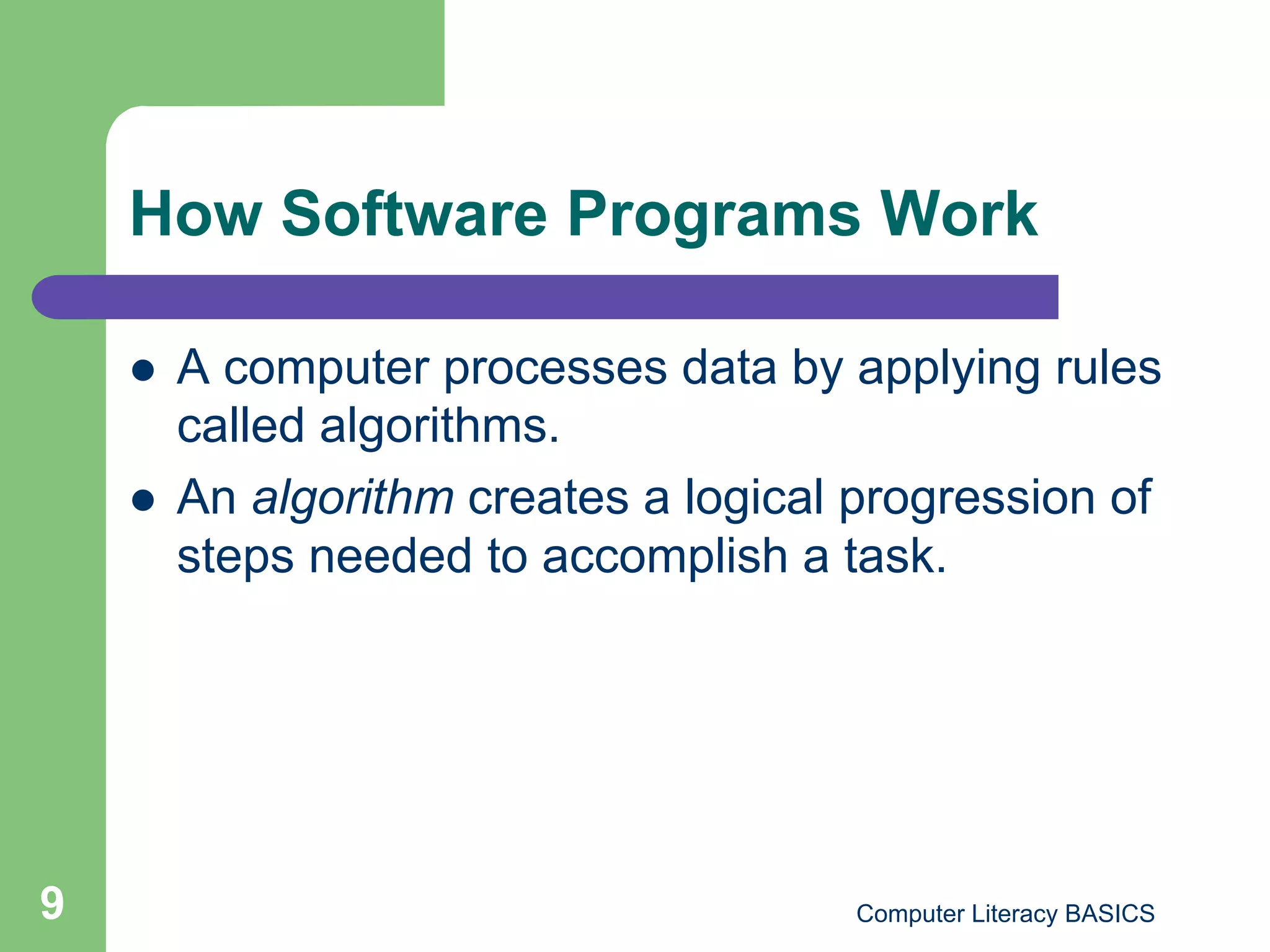 How Software Programs Work

        A computer processes data by applying rules
         called algorithms.
        An algorithm creates a logical progression of
         steps needed to accomplish a task.




9                                       Computer Literacy BASICS
 