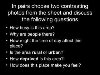 In pairs choose two contrasting
photos from the sheet and discuss
the following questions
• How busy is this area?
• Why are people there?
• How might the time of day affect this
place?
• Is the area rural or urban?
• How deprived is this area?
• How does this place make you feel?
 