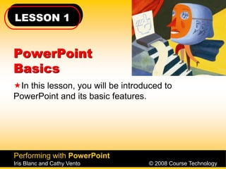 LESSON 1
Performing with PowerPoint
Iris Blanc and Cathy Vento © 2008 Course Technology
PowerPoint
Basics
In this lesson, you will be introduced to
PowerPoint and its basic features.
 