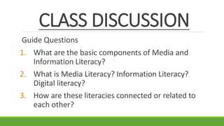 CLASS DISCUSSION
Guide Questions
1. What are the basic components of Media and
Information Literacy?
2. What is Media Literacy? Information Literacy?
Digital literacy?
3. How are these literacies connected or related to
each other?
 