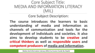 Core Subject Title:
MEDIA AND INFORMATION LITERACY
(MIL)
Core Subject Description:
The course introduces the learners to basic
understanding of media and information as
channels of communication and tools for the
development of individuals and societies. It also
aims to develop students to be creative and
critical thinkers as well as responsible users and
competent producers of media and information.
Media And Information Literacy (MIL) Curriculum Guide By DepEd
 