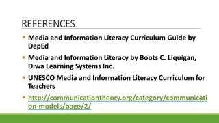 REFERENCES
 Media and Information Literacy Curriculum Guide by
DepEd
 Media and Information Literacy by Boots C. Liquigan,
Diwa Learning Systems Inc.
 UNESCO Media and Information Literacy Curriculum for
Teachers
 http://communicationtheory.org/category/communicati
on-models/page/2/
 