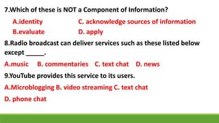 7.Which of these is NOT a Component of Information?
A.identity C. acknowledge sources of information
B.evaluate D. apply
8.Radio broadcast can deliver services such as these listed below
except _____.
A.music B. commentaries C. text chat D. news
9.YouTube provides this service to its users.
A.Microblogging B. video streaming C. text chat
D. phone chat
 