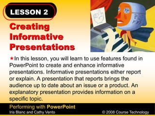 LESSON 2
Performing with PowerPoint
Iris Blanc and Cathy Vento © 2008 Course Technology
Creating
Informative
Presentations
In this lesson, you will learn to use features found in
PowerPoint to create and enhance informative
presentations. Informative presentations either report
or explain. A presentation that reports brings the
audience up to date about an issue or a product. An
explanatory presentation provides information on a
specific topic.
 
