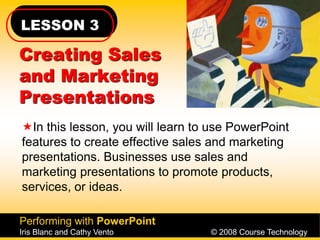 LESSON 3
Performing with PowerPoint
Iris Blanc and Cathy Vento © 2008 Course Technology
Creating Sales
and Marketing
Presentations
In this lesson, you will learn to use PowerPoint
features to create effective sales and marketing
presentations. Businesses use sales and
marketing presentations to promote products,
services, or ideas.
 