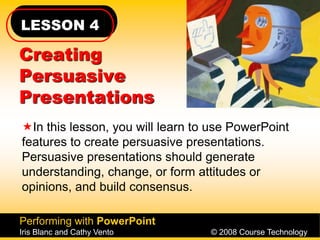 LESSON 4
Performing with PowerPoint
Iris Blanc and Cathy Vento © 2008 Course Technology
Creating
Persuasive
Presentations
In this lesson, you will learn to use PowerPoint
features to create persuasive presentations.
Persuasive presentations should generate
understanding, change, or form attitudes or
opinions, and build consensus.
 