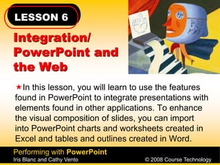 LESSON 6
Performing with PowerPoint
Iris Blanc and Cathy Vento © 2008 Course Technology
Integration/
PowerPoint and
the Web
In this lesson, you will learn to use the features
found in PowerPoint to integrate presentations with
elements found in other applications. To enhance
the visual composition of slides, you can import
into PowerPoint charts and worksheets created in
Excel and tables and outlines created in Word.
 