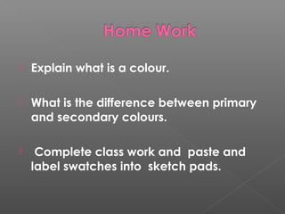  Explain what is a colour.
What is the difference between primary
and secondary colours.
Complete class work and paste and
label swatches into sketch pads.