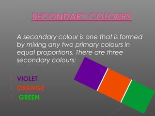 A secondary colour is one that is formed
by mixing any two primary colours in
equal proportions. There are three
secondary colours:
VIOLET
ORANGE
GREEN