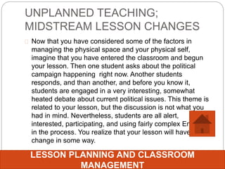 UNPLANNED TEACHING;
MIDSTREAM LESSON CHANGES
 Now that you have considered some of the factors in
managing the physical space and your physical self,
imagine that you have entered the classroom and begun
your lesson. Then one student asks about the political
campaign happening right now. Another students
responds, and than another, and before you know it,
students are engaged in a very interesting, somewhat
heated debate about current political issues. This theme is
related to your lesson, but the discussion is not what you
had in mind. Nevertheless, students are all alert,
interested, participating, and using fairly complex English
in the process. You realize that your lesson will have to
change in some way.
LESSON PLANNING AND CLASSROOM
MANAGEMENT
 