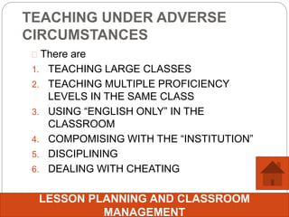 TEACHING UNDER ADVERSE
CIRCUMSTANCES
 There are
1. TEACHING LARGE CLASSES
2. TEACHING MULTIPLE PROFICIENCY
LEVELS IN THE SAME CLASS
3. USING “ENGLISH ONLY” IN THE
CLASSROOM
4. COMPOMISING WITH THE “INSTITUTION”
5. DISCIPLINING
6. DEALING WITH CHEATING
LESSON PLANNING AND CLASSROOM
MANAGEMENT
 