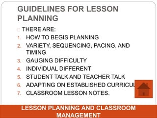 GUIDELINES FOR LESSON
PLANNING
 THERE ARE:
1. HOW TO BEGIS PLANNING
2. VARIETY, SEQUENCING, PACING, AND
TIMING
3. GAUGING DIFFICULTY
4. INDIVIDUAL DIFFERENT
5. STUDENT TALK AND TEACHER TALK
6. ADAPTING ON ESTABLISHED CURRICULUM
7. CLASSROOM LESSON NOTES.
LESSON PLANNING AND CLASSROOM
MANAGEMENT
 
