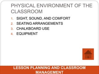PHYSICAL ENVIRONMENT OF THE
CLASSROOM
1. SIGHT, SOUND, AND COMFORT
2. SEATING ARRANGEMENTS
3. CHALKBOARD USE
4. EQUIPMENT
LESSON PLANNING AND CLASSROOM
MANAGEMENT
 