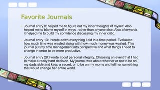 Favorite Journals
• Journal entry 8: helped me to figure out my inner thoughts of myself. Also
helped me to blame myself in ways rather than anyone else. Also afterwards
it helped me to build my confidence discussing my inner critic.
• Journal entry 13: I wrote down everything I did in a time period. Evaluated
how much time was wasted along with how much money was wasted. This
journal put my time management into perspective and what things I need to
change in order to be more productive.
• Journal entry 28:I wrote about personal integrity. Choosing an event that I had
to make a really hard decision. My journal was about whether or not to be on
my dads side and keep a secret, or to be on my moms and tell her something
that would change her entire world.
 