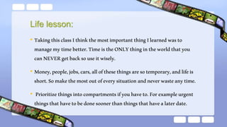 Life lesson:
• TakingthisclassIthinkthemostimportantthingIlearnedwasto
managemytimebetter.TimeistheONLYthingintheworldthatyou
canNEVERgetbacksouseitwisely.
• Money,people,jobs,cars,allofthesethingsaresotemporary,andlifeis
short.Somakethemostoutofeverysituationandneverwasteanytime.
• Prioritizethingsintocompartmentsifyouhaveto.Forexampleurgent
thingsthathavetobedonesoonerthanthingsthathavealaterdate.
 