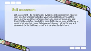 Self assesment
• Self assessment, I did not complete. By looking at the assessment however I
know for a fact what scores I did or would’ve had at the beginning of the
course to know would have changes. I am a lot more self aware, and goal
driven that I was before I started this class. I still may not know what I want to
be doing job wise, but I know that whatever I choose, I will be the best at it,
because of the life that I want myself and my future family to have.
 